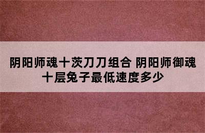 阴阳师魂十茨刀刀组合 阴阳师御魂十层兔子最低速度多少